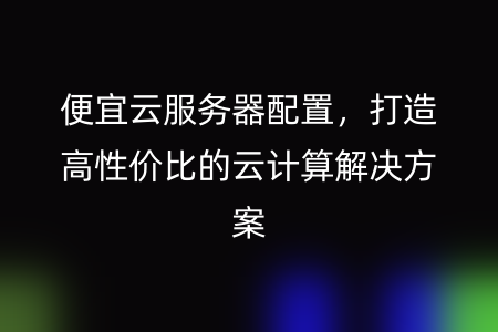 便宜云服务器配置，打造高性价比的云计算解决方案